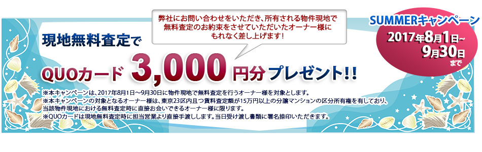 初夏のキャンペーン 2017/8/1~9/30 現地無料査定でQUOカード3,000円分プレゼント!弊社にお問い合わせをいただき、所有される物件現地で無料査定のお約束をさせていただいたオーナー様にもれなく差し上げます!