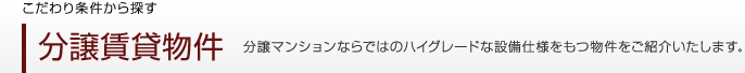 こだわり条件から探す　分譲賃貸物件　分譲マンションならではのハイグレードな設備仕様をもつ物件をご紹介いたします。