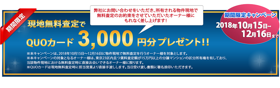 期間限定キャンペーン 2018年10月15日~12月16日 現地無料査定でQUOカード3,000円分プレゼント!弊社にお問い合わせをいただき、所有される物件現地で無料査定のお約束をさせていただいたオーナー様にもれなく差し上げます!