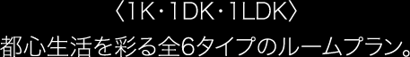 〈1K・1DK・1LDK〉都心生活を彩る全6タイプのルームプラン。