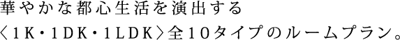 華やかな都心生活を演出する〈1K・1DK・1LDK〉全10タイプのルームプラン。