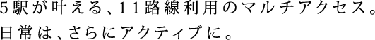 5駅が叶える、11路線利用のマルチアクセス。日常は、さらにアクティブに。