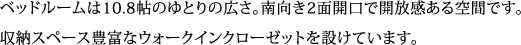 ベッドルームは10.8帖のゆとりの広さ。南向き2面開口で開放感ある空間です。収納スペース豊富なウォークインクローゼットを設けています。 