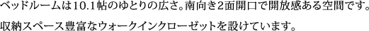 ベッドルームは10.1帖のゆとりの広さ。南向き2面開口で開放感ある空間です。 収納スペース豊富なウォークインクローゼットを設けています。