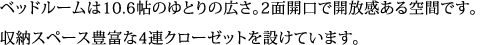 ベッドルームは10.6帖のゆとりの広さ。2面開口で開放感ある空間です。 収納スペース豊富な4連クローゼットを設けています。