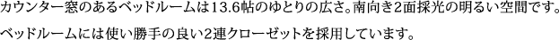 カウンター窓のあるベッドルームは13.6帖のゆとりの広さ。南向き2面採光の明るい空間です。 ベッドルームには使い勝手の良い2連クローゼットを採用しています。