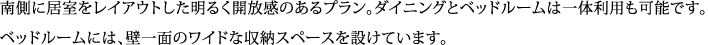 南側に居室をレイアウトした明るく開放感のあるプラン。ダイニングとベッドルームは一体利用も可能です。 ベッドルームには、壁一面のワイドな収納スペースを設けています。
