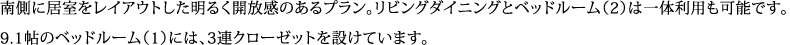 南側に居室をレイアウトした明るく開放感のあるプラン。リビングダイニングとベッドルーム（2）は一体利用も可能です。 9.1帖のベッドルーム（1）には、3連クローゼットを設けています。