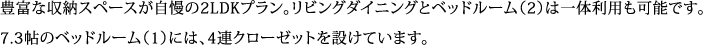 豊富な収納スペースが自慢の2LDKプラン。リビングダイニングとベッドルーム（2）は一体利用も可能です。 7.3帖のベッドルーム（1）には、4連クローゼットを設けています。