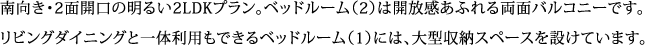 南向き・2面開口の明るい2LDKプラン。ベッドルーム（2）は開放感あふれる両面バルコニーです。 リビングダイニングと一体利用もできるベッドルーム（1）には、大型収納スペースを設けています。
