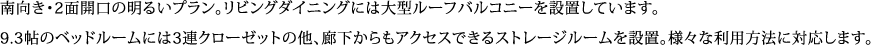 南向き・2面開口の明るいプラン。リビングダイニングには大型ルーフバルコニーを設置しています。 9.3帖のベッドルームには3連クローゼットの他、廊下からもアクセスできるストレージルームを設置。様々な利用方法に対応します。