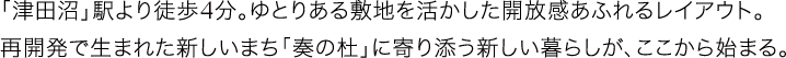 「津田沼」駅より徒歩4分。ゆとりある敷地を活かした開放感あふれるレイアウト。再開発で生まれた新しいまち「奏の杜」に寄り添う新しい暮らしが、ここから始まる。