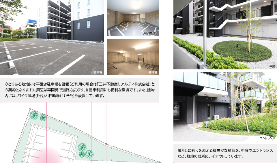 ゆとりある敷地には平置き駐車場を設置（ご利用の場合は「三井不動産リアルティ株式会社」との契約となります）。周辺は再開発で道路も広がり、自動車利用にも便利な環境です。また、建物内には、バイク置場（9台）と駐輪場（108台）も設置しています。暮らしに彩りを添える緑豊かな植栽を、中庭やエントランスなど、敷地の随所にレイアウトしています。 