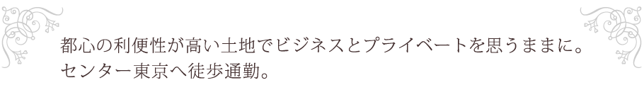 都心の利便性が高い土地でビジネスとプライベートを思うままに。センター東京へ徒歩通勤。