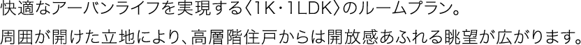 快適なアーバンライフを実現する〈1K・1LDK〉のルームプラン。周囲が開けた立地により、高層階住戸からは開放感あふれる眺望が広がります。