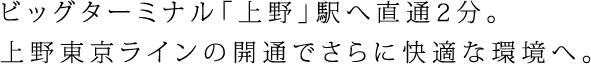 ビッグターミナル「上野」駅へ直通2分。上野東京ラインの開通でさらに快適な環境へ。
