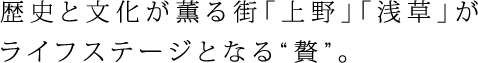 歴史と文化が薫る街「上野」「浅草」がライフステージとなる“贅”。