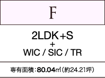 F　2LDK+S+WIC / SIC / TR　専有面積：80.04㎡（約24.21坪）