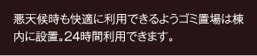 悪天候時も快適に利用できるようゴミ置場は棟内に設置。24時間利用できます。]
