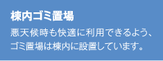 棟内ゴミ置場 悪天候時も快適に利用できるよう、ゴミ置場は棟内に設置しています。