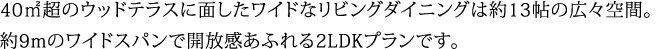 40㎡超のウッドテラスに面したワイドなリビングダイニングは約13帖の広々空間。約9mのワイドスパンで開放感あふれる2LDKプランです。