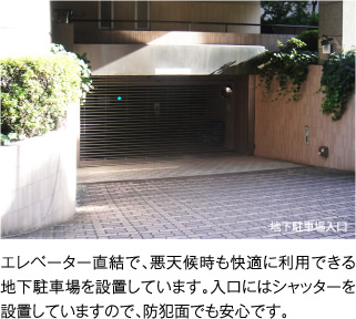 エレベーター直結で、悪天候時も快適に利用できる地下駐車場を設置しています。入口にはシャッターを設置していますので、防犯面でも安心です。