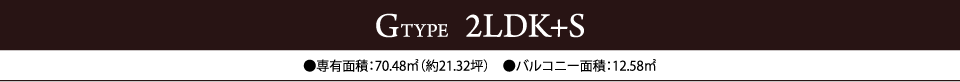 GTYPE  2LDK+S　●専有面積：70.48㎡（約21.32坪）　●バルコニー面積：12.58㎡