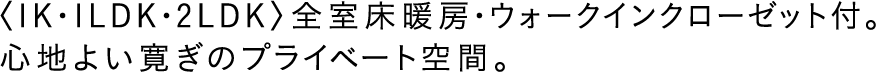 〈1K・1LDK・2LDK〉全室床暖房・ウォークインクローゼット付。心地よい寛ぎのプライベート空間。