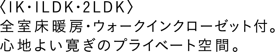 〈1K・1LDK・2LDK〉全室床暖房・ウォークインクローゼット付。心地よい寛ぎのプライベート空間。