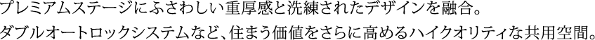 プレミアムステージにふさわしい重厚感と洗練されたデザインを融合。ダブルオートロックシステムなど、住まう価値をさらに高めるハイクオリティな共用空間。