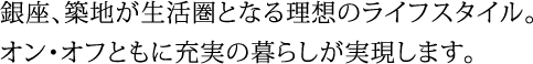 銀座、築地が生活圏となる理想のライフスタイル。オン・オフともに充実の暮らしが実現します。