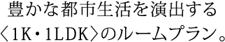 豊かな都市生活を演出する〈1K・1LDK〉のルームプラン。