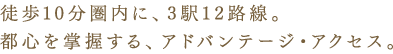 徒歩10分圏内に、3駅12路線。
都心を掌握する、アドバンテージ・アクセス。