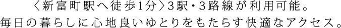 〈新富町駅 徒歩1分〉2駅・2路線が利用可能。毎日の暮らしに心地良いゆとりをもたらす快適なアクセス。