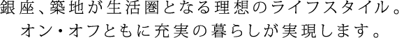銀座、築地が生活圏となる理想のライフスタイル。オン・オフともに充実の暮らしが実現します。
