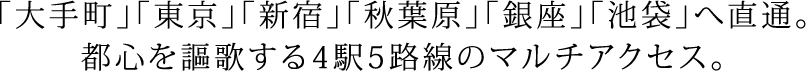 「大手町」「東京」「新宿」「秋葉原」「銀座」「池袋」へ直通。都心を謳歌する4駅5路線のマルチアクセス。