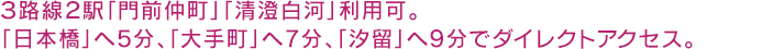 ３路線２駅「門前仲町」「清澄白河」利用可。「日本橋」、「大手町」へ直通5分圏、「銀座」、「新橋」へも10分圏の交通アクセス。
