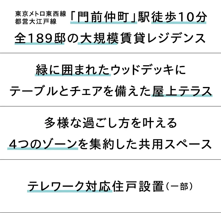 東京メトロ東西線・都営大江戸線「門前仲町」駅徒歩10分　全189邸の大規模賃貸レジデンス　緑に囲まれたウッドデッキにテーブルとチェアを備えた屋上テラス　多様な過ごし方を叶える4つのゾーンを集約した共用スペース　テレワーク対応住戸設置（一部）