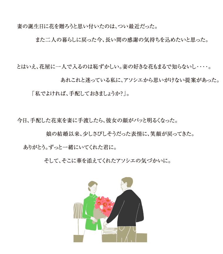 妻の誕生日に花を贈ろうと思い付いたのは、つい最近だった。また二人の暮らしに戻った今、長い間の感謝の気持ちを込めたいと思った。とはいえ、花屋に一人で入るのは恥ずかしい。妻の好きな花もまるで知らないし・・・。あれこれと迷っている私に、アソシエから思いがけない提案があった。「私でよければ、手配しておきましょうか？」。今日、手配した花束を妻に手渡したら、彼女の顔がパッと明るくなった。娘の結婚以来、少しさびしそうだった表情に、笑顔が戻ってきた。ありがとう。ずっと一緒にいてくれた君に。そして、そこに華を添えてくれたアソシエの気づかいに。