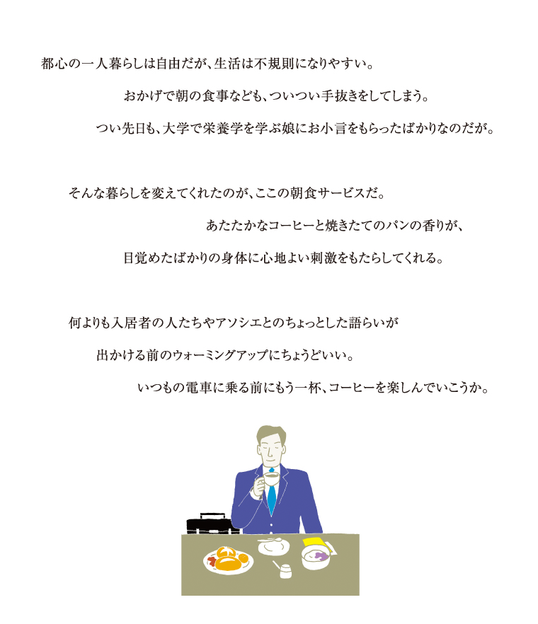 都心の一人暮らしは自由だが、生活は不規則になりやすい。おかげで朝の食事なども、ついつい手抜きをしてしまう。つい先日も、大学で栄養学を学ぶ娘にお小言をもらったばかりなのだが。そんな暮らしを変えてくれたのが、ここの朝食サービスだ。あたたかなcoffeeと焼きたてのパンの香りが、目覚めたばかりの身体に心地よい刺激をもたらしてくれる。何よりも入居者の人たちやアソシエとのちょっとした語らいが出かける前のウォーミングアップにちょうどいい。いつもの電車に乗る前にもう一杯、コーヒーを楽しんでいこうか。