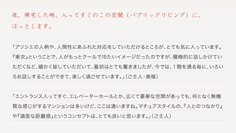 「アソシエの人柄や、人間性にあふれた対応をしていただけるところが、とても気に入っています。『東京』ということで、人がもっとクールで冷たいイメージだったのですが、積極的に話しかけていただくなど、暖かく接していただいて、最初はとても驚きましたが、今では、１階を通る毎に、いろいろお話しすることができて、楽しく過ごせています。」（ご主人・奥様）「エントランス入ってすぐ、エレベーターホールとか、広くて豪華な空間があっても、何となく無機質な感じがするマンションは多いけど、ここは違いますね。マチュアスタイルの、『人とのつなかり』や『適度な距離感』というコンセプトは、とても良いと思います。」（ご主人）