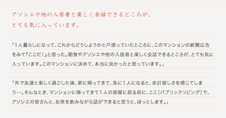 アソシエや他の入居者と楽しく会話できるところが、とても気に入っています。「1人暮らしになって、これからどうしようかと戸惑っていたところに、このマンションの新聞広告をみて『ここだ！』と思った。朝食やタニタ健康プログラム、そして、アソシエや他の入居者と楽しく会話できるところが、とても気に入っています。このマンションに決めて、本当に良かったと思っています。」「外で友達と楽しく過ごした後、家に帰ってきて、急に１人になると、余計寂しさを感じてしまう・・。そんなとき、マンションに帰ってきて１人の部屋に戻る前に、ここ（パブリックリビング）で、アソシエの皆さんと、お茶を飲みながら話ができると思うと、ほっとします。」