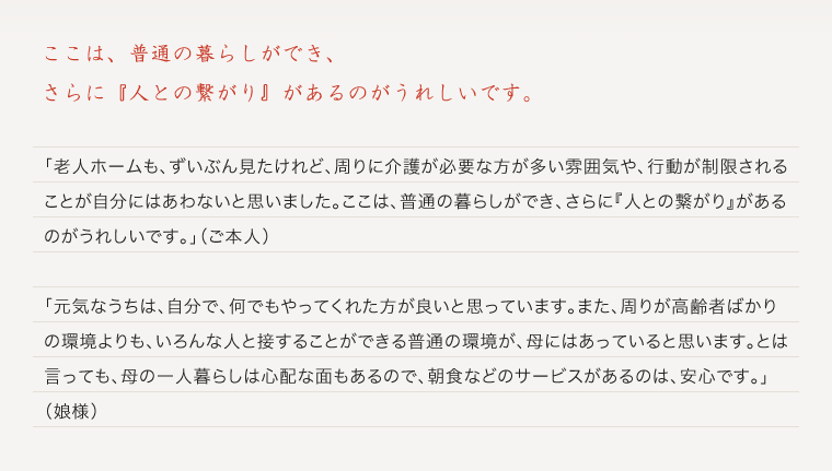 ここは、普通の暮らしができ、 さらに『人との繋がり』があるのがうれしいです。「老人ホームも、ずいぶん見たけれど、周りに介護が必要な方が多い雰囲気や、行動が制限されることが自分にはあわないと思いました。ここは、普通の暮らしができ、さらに『人との繋がり』があるのがうれしいです。」（ご本人）「元気なうちは、自分で、何でもやってくれた方が良いと思っています。また、周りが高齢者ばかりの環境よりも、いろんな人と接することができる普通の環境が、母にはあっていると思います。とは言っても、母の一人暮らしは心配な面もあるので、朝食やお掃除のお手伝いなどのサービスがあるのは、安心です。」（娘様）