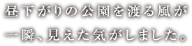 昼下がりの公園を渡る風が一瞬、見えた気がしました。