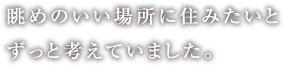 眺めのいい場所に住みたいとずっと考えていました。