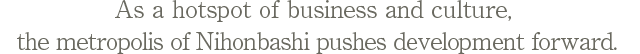As a hotspot of business and culture, the metropolis of Nihonbashi pushes development forward.