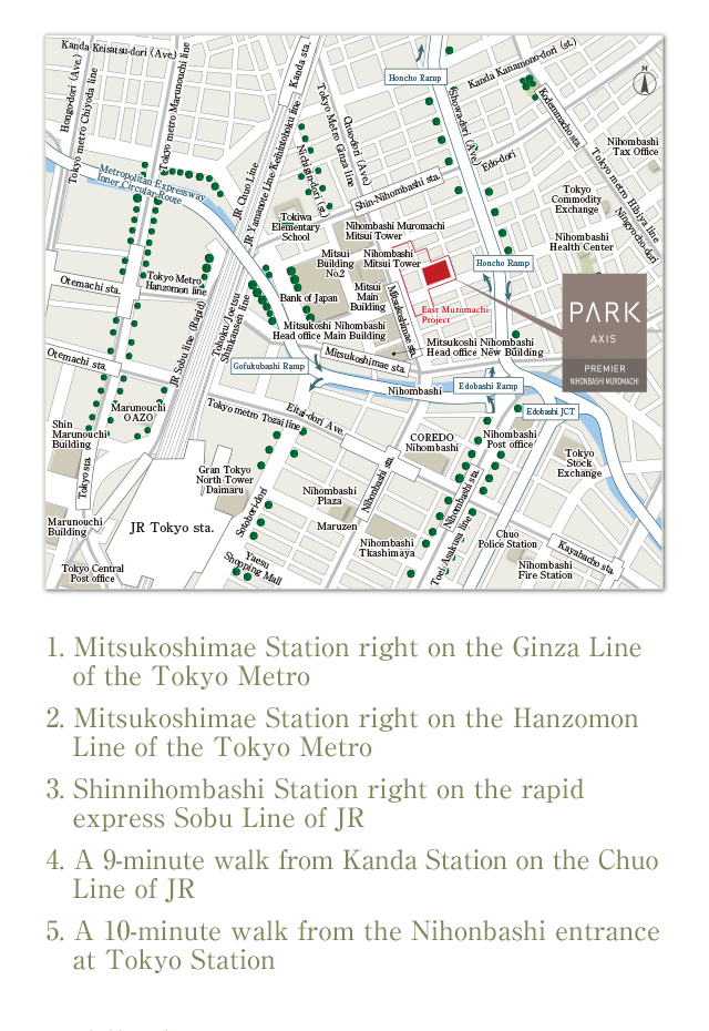 1. Mitsukoshimae Station right on the Ginza Line of the Tokyo Metro 2. Mitsukoshimae Station right on the Hanzomon Line of the Tokyo Metro 3. Shinnihombashi Station right on the rapid express Sobu Line of JR 4. A 9-minute walk from Kanda Station on the Chuo Line of JR 5. A 10-minute walk from the Nihonbashi entrance at Tokyo Station