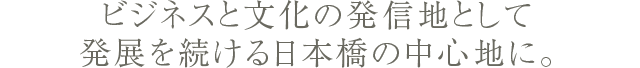 ビジネスと文化の発信地として発展を続ける日本橋の中心地に。