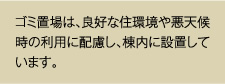 ゴミ置場は、良好な住環境や悪天候時の利用に配慮し、棟内に設置しています。