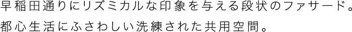 早稲田通りにリズミカルな印象を与える段状のファサード。都心生活にふさわしい洗練された共用空間。